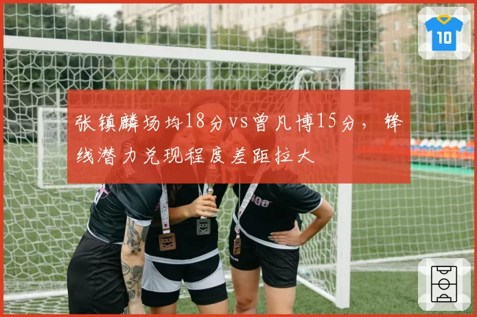 张镇麟场均18分vs曾凡博15分,锋线潜力兑现程度差距拉大