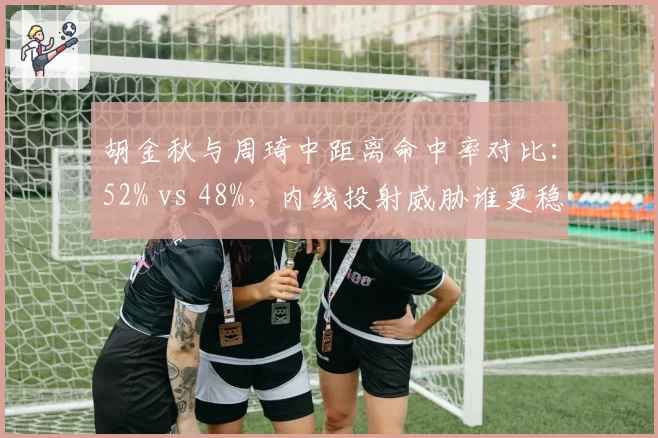 胡金秋与周琦中距离命中率对比：52% vs 48%，内线投射威胁谁更稳定？