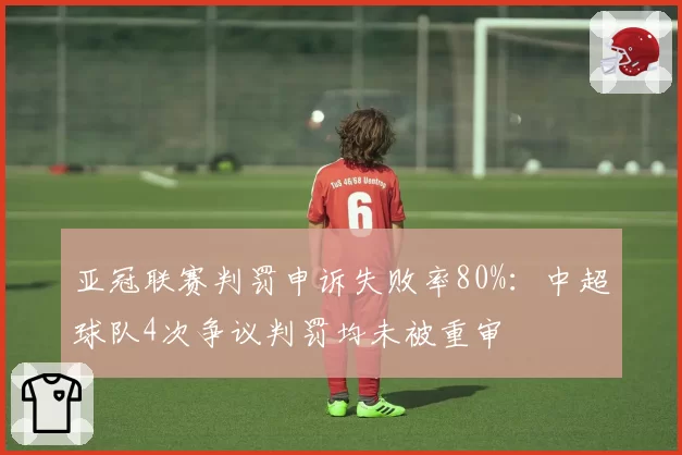 亚冠联赛判罚申诉失败率80%：中超球队4次争议判罚均未被重审