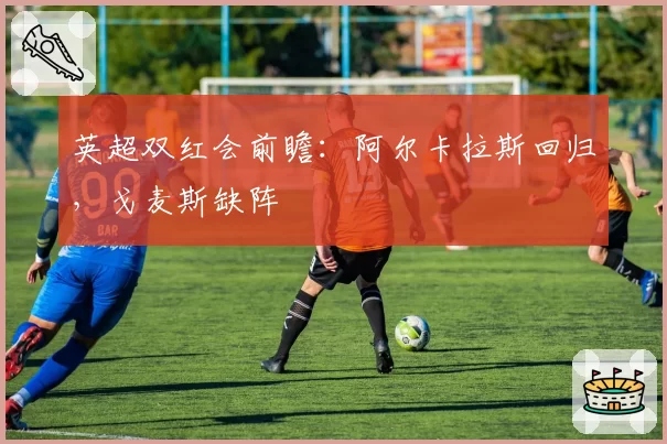 英超双红会前瞻：阿尔卡拉斯回归，戈麦斯缺阵