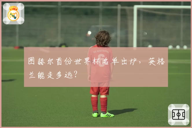 图赫尔首份世界杯名单出炉,英格兰能走多远?