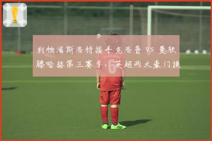 利物浦斯洛特接手克洛普 vs 曼联滕哈赫第三赛季，英超两大豪门换帅效果对比