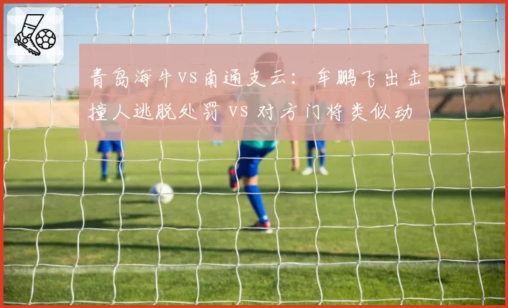 青岛海牛vs南通支云：牟鹏飞出击撞人逃脱处罚 vs 对方门将类似动作被判点球，门将保护规则执行不一