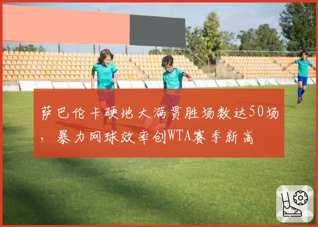 萨巴伦卡硬地大满贯胜场数达50场，暴力网球效率创WTA赛季新高