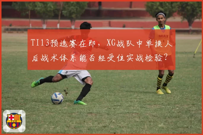TI13预选赛在即,XG战队中单换人后战术体系能否经受住实战检验?