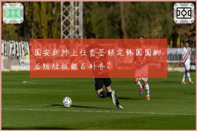 国安新帅上任首签锁定韩国国脚，后防短板能否补齐？