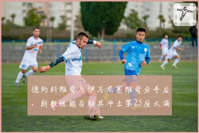 德约科维奇与伊万尼塞维奇分手后，新教练能否助其冲击第25座大满贯？