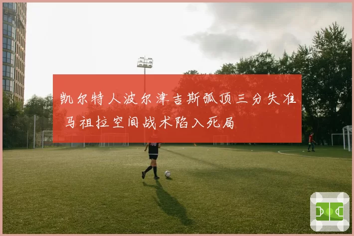 凯尔特人波尔津吉斯弧顶三分失准 马祖拉空间战术陷入死局