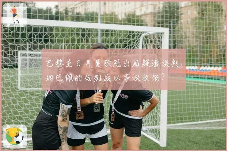 巴黎圣日耳曼欧冠出局疑遭误判，姆巴佩的告别战以争议收场？