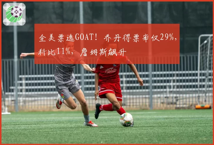全美票选GOAT!乔丹得票率仅29%,科比11%,詹姆斯飙升