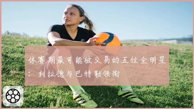 休赛期最可能被交易的五位全明星：利拉德与巴特勒领衔