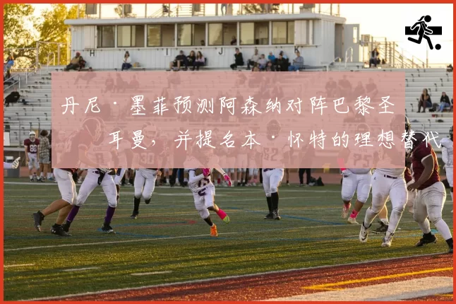丹尼·墨菲预测阿森纳对阵巴黎圣日耳曼，并提名本·怀特的理想替代者