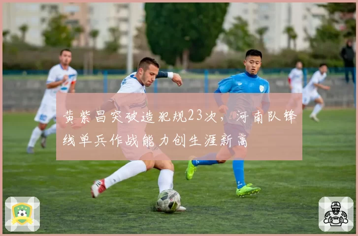 黄紫昌突破造犯规23次，河南队锋线单兵作战能力创生涯新高