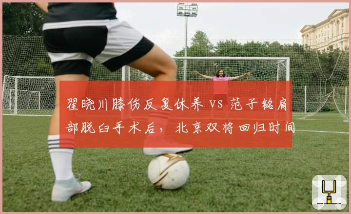 翟晓川膝伤反复休养 vs 范子铭肩部脱臼手术后,北京双将回归时间线拉长