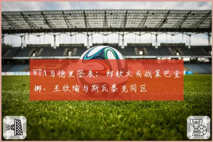 WTA马德里签表：郑钦文或战莱巴金娜，王欣瑜与斯瓦泰克同区