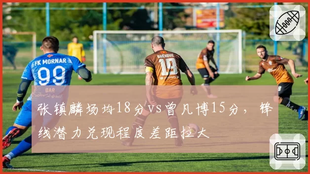 张镇麟场均18分vs曾凡博15分，锋线潜力兑现程度差距拉大