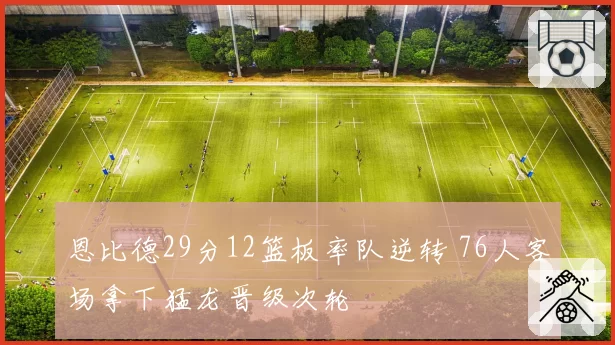 恩比德29分12篮板率队逆转 76人客场拿下猛龙晋级次轮
