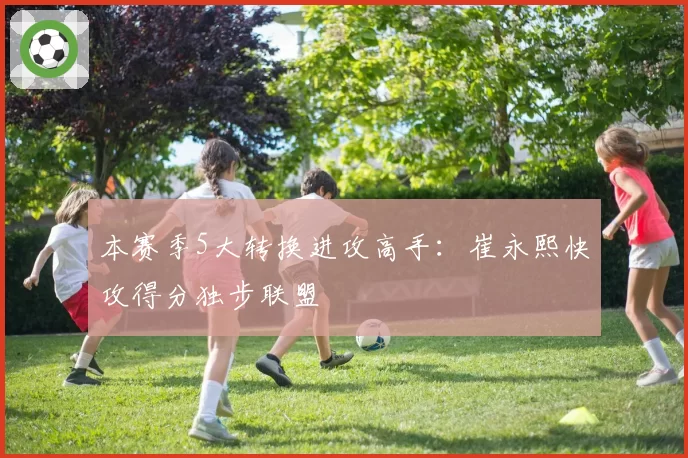 本赛季5大转换进攻高手：崔永熙快攻得分独步联盟