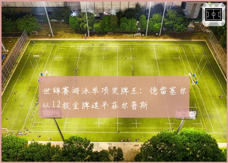 世锦赛游泳单项奖牌王：德雷塞尔以12枚金牌追平菲尔普斯