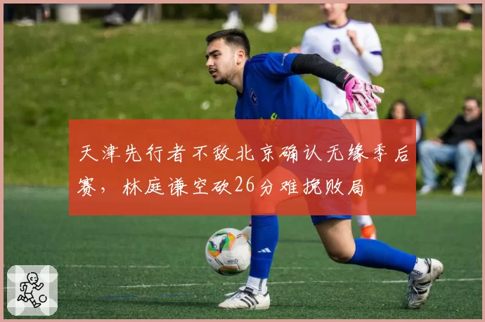 天津先行者不敌北京确认无缘季后赛，林庭谦空砍26分难挽败局
