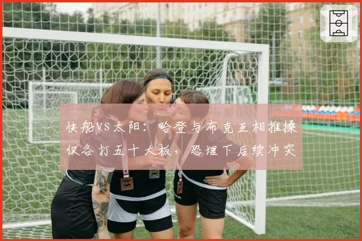 快船vs太阳：哈登与布克互相推搡仅各打五十大板，恐埋下后续冲突伏笔