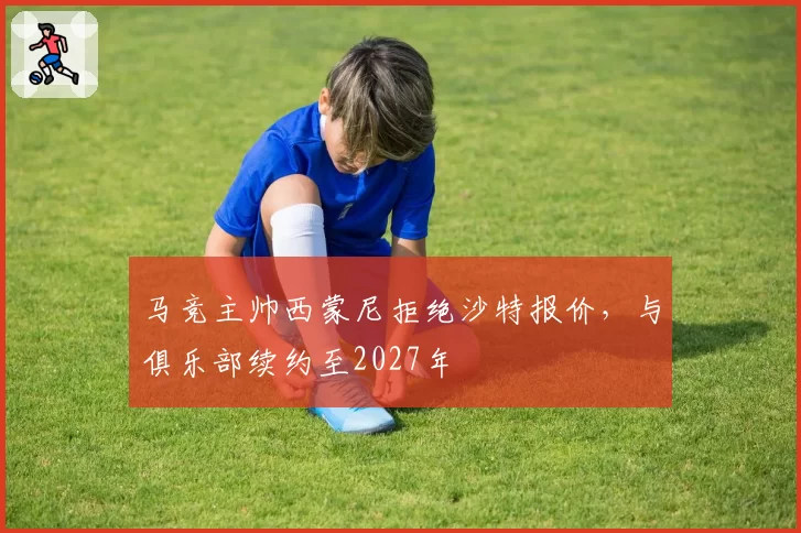 马竞主帅西蒙尼拒绝沙特报价，与俱乐部续约至2027年