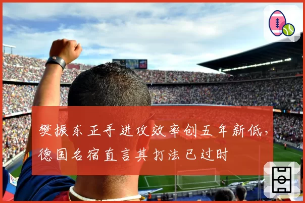 樊振东正手进攻效率创五年新低,德国名宿直言其打法已过时