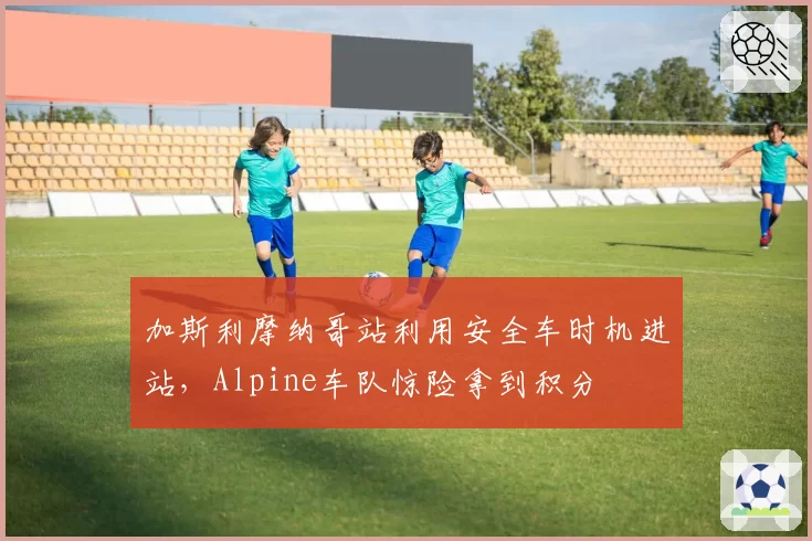 加斯利摩纳哥站利用安全车时机进站，Alpine车队惊险拿到积分