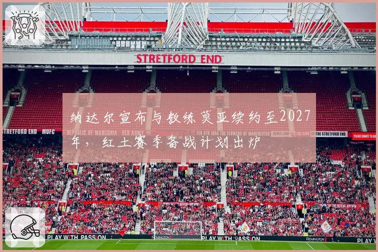 纳达尔宣布与教练莫亚续约至2027年，红土赛季备战计划出炉