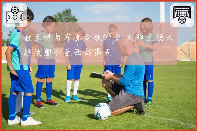 杜兰特与布克合砍67分 太阳主场大胜快船升至西部第五