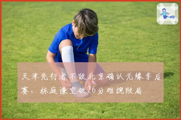 天津先行者不敌北京确认无缘季后赛，林庭谦空砍26分难挽败局