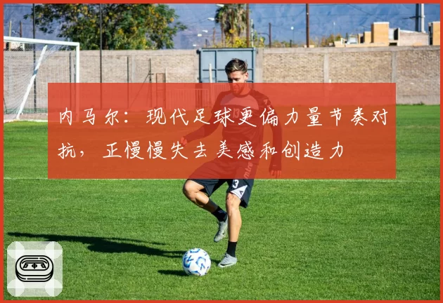 内马尔：现代足球更偏力量节奏对抗，正慢慢失去美感和创造力
