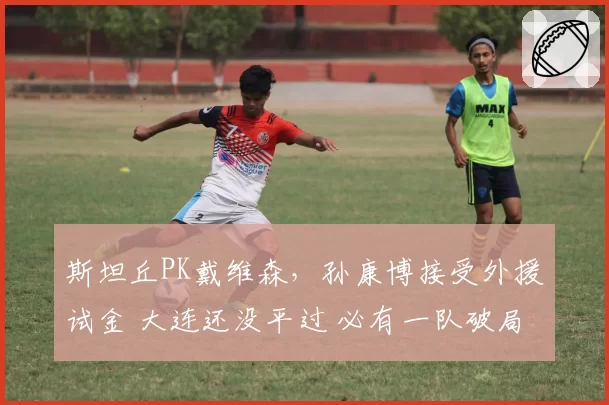 斯坦丘PK戴维森，孙康博接受外援试金 大连还没平过 必有一队破局
