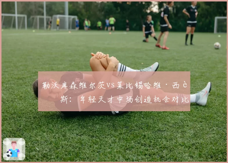 勒沃库森维尔茨vs莱比锡哈维·西蒙斯：年轻天才中场创造机会对比，德甲新赛季黑马之争