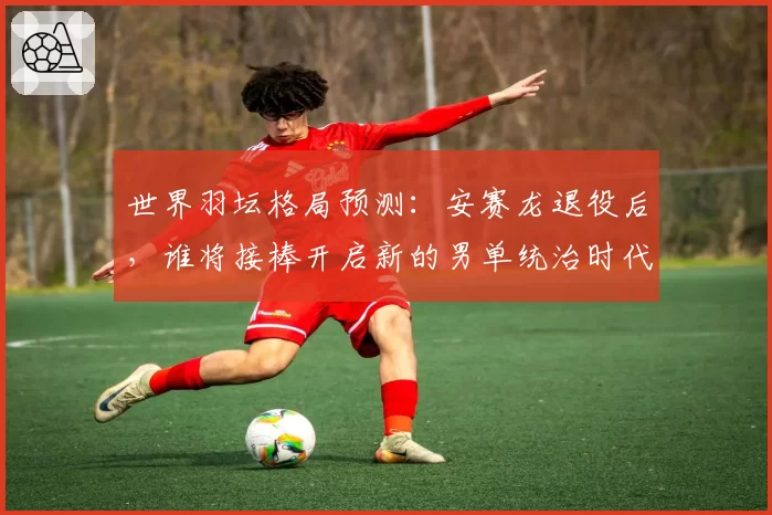 世界羽坛格局预测：安赛龙退役后，谁将接棒开启新的男单统治时代？