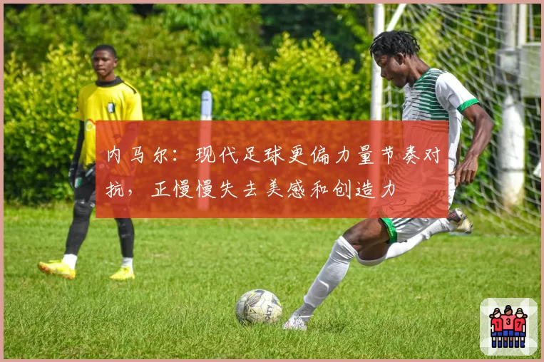 内马尔：现代足球更偏力量节奏对抗，正慢慢失去美感和创造力