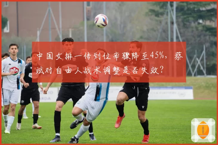 中国女排一传到位率骤降至45%,蔡斌对自由人战术调整是否失效?