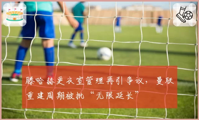 滕哈赫更衣室管理再引争议,曼联重建周期被批“无限延长”