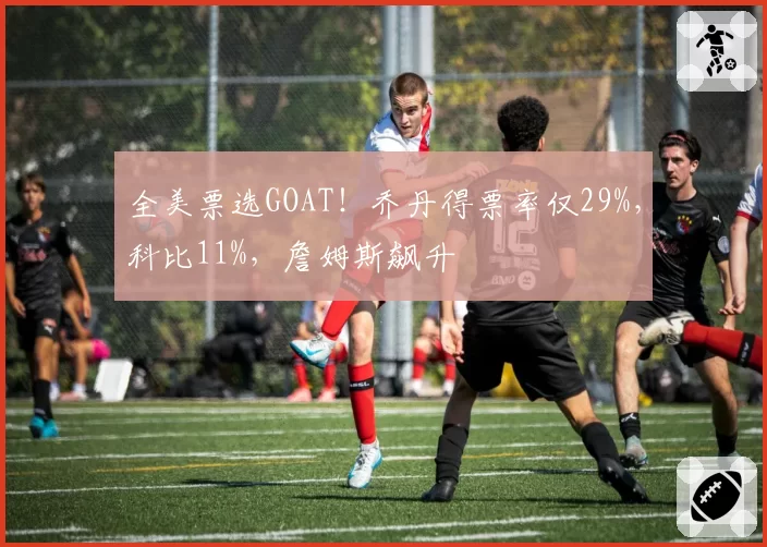 全美票选GOAT!乔丹得票率仅29%,科比11%,詹姆斯飙升