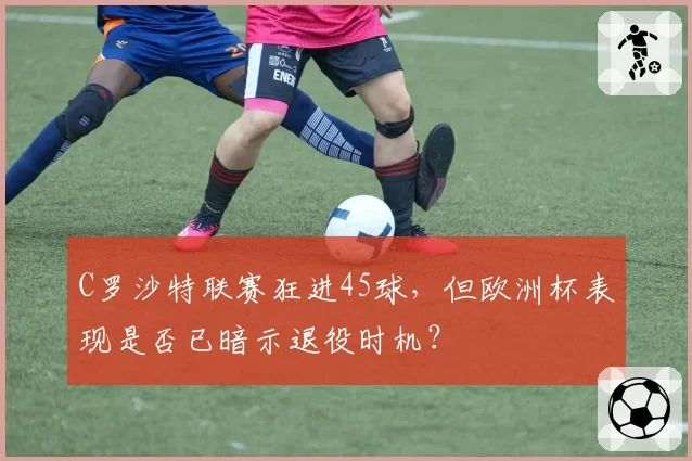 C罗沙特联赛狂进45球，但欧洲杯表现是否已暗示退役时机？
