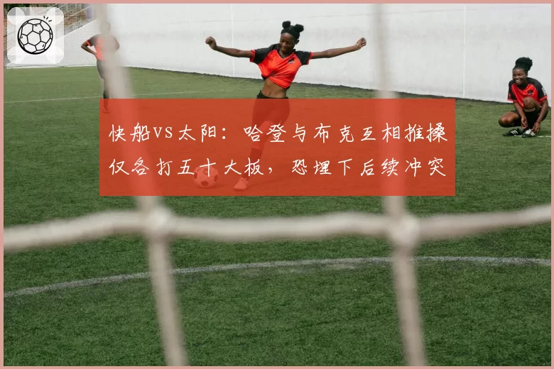 快船vs太阳：哈登与布克互相推搡仅各打五十大板，恐埋下后续冲突伏笔