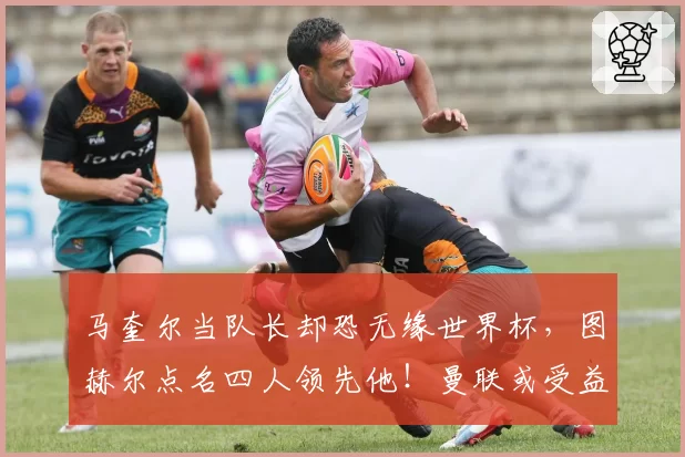马奎尔当队长却恐无缘世界杯，图赫尔点名四人领先他！曼联或受益