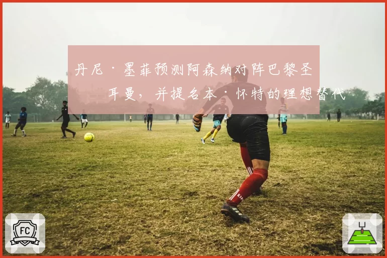 丹尼·墨菲预测阿森纳对阵巴黎圣日耳曼，并提名本·怀特的理想替代者