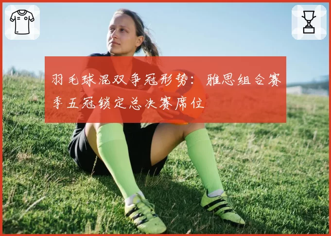 羽毛球混双争冠形势:雅思组合赛季五冠锁定总决赛席位