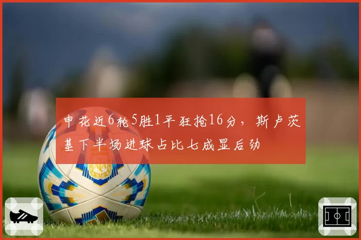 申花近6轮5胜1平狂抢16分,斯卢茨基下半场进球占比七成显后劲