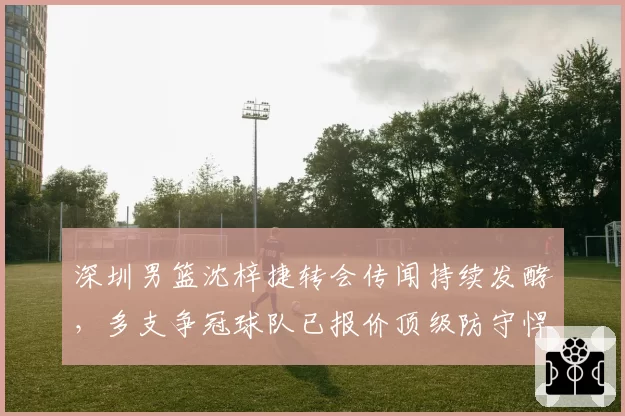 深圳男篮沈梓捷转会传闻持续发酵，多支争冠球队已报价顶级防守悍将。