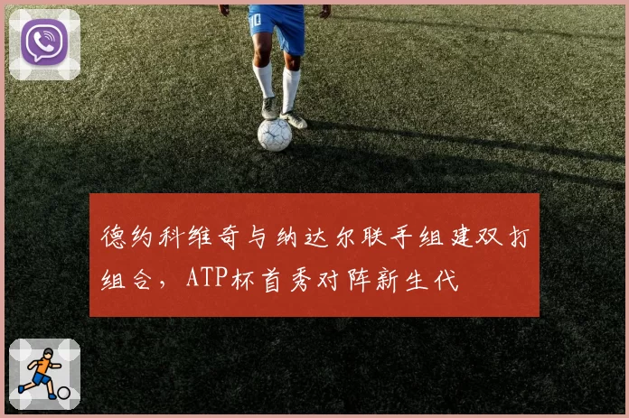 德约科维奇与纳达尔联手组建双打组合，ATP杯首秀对阵新生代