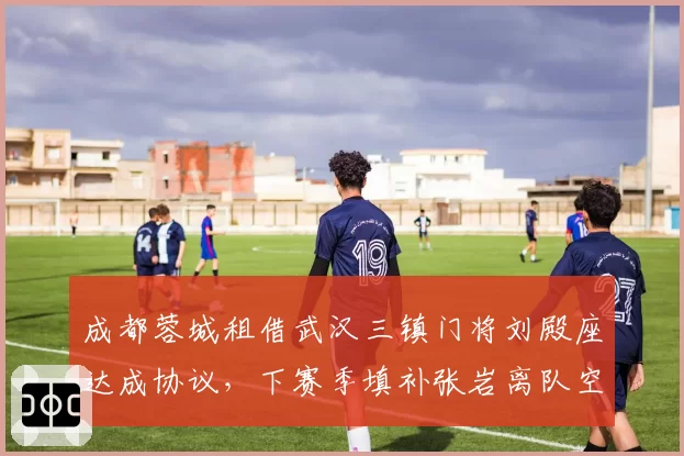 成都蓉城租借武汉三镇门将刘殿座达成协议，下赛季填补张岩离队空缺