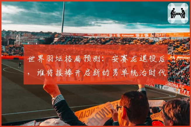 世界羽坛格局预测：安赛龙退役后，谁将接棒开启新的男单统治时代？