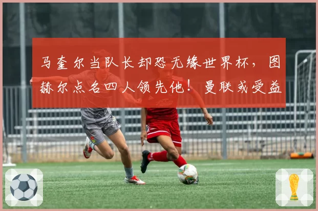 马奎尔当队长却恐无缘世界杯，图赫尔点名四人领先他！曼联或受益